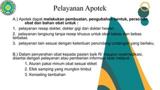 Pelayanan Apotek
A.) Apotek dapat melakukan pembuatan, pengubahan bentuk, peracikan
obat dan bahan obat untuk :
1. pelayanan resep dokter, dokter gigi dan dokter hewan.
2. pelayanan langsung tanpa resep khusus untuk obat bebas dan bebas
terbatas.
3. pelayanan lain sesuai dengan ketentuan perundang-undangan yang berlaku.
B.) Dalam penyerahan obat kepada pasien baik R/ maupun swamedikasi,
disertai dengan pelayanan atau pemberian informasi obat meliputi :
1. Aturan pakai minum obat sesuai etiket
2. Efek samping yang mungkin timbul
3. Konseling tambahan
 