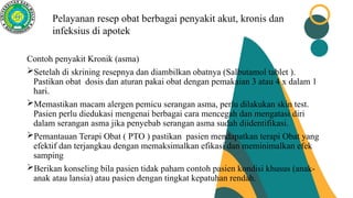 Pelayanan resep obat berbagai penyakit akut, kronis dan
infeksius di apotek
Contoh penyakit Kronik (asma)
Setelah di skrining resepnya dan diambilkan obatnya (Salbutamol tablet ).
Pastikan obat dosis dan aturan pakai obat dengan pemakaian 3 atau 4 x dalam 1
hari.
Memastikan macam alergen pemicu serangan asma, perlu dilakukan skin test.
Pasien perlu diedukasi mengenai berbagai cara mencegah dan mengatasi diri
dalam serangan asma jika penyebab serangan asma sudah diidentifikasi.
Pemantauan Terapi Obat ( PTO ) pastikan pasien mendapatkan terapi Obat yang
efektif dan terjangkau dengan memaksimalkan efikasi dan meminimalkan efek
samping
Berikan konseling bila pasien tidak paham contoh pasien kondisi khusus (anak-
anak atau lansia) atau pasien dengan tingkat kepatuhan rendah.
 