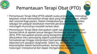 Pemantauan Terapi Obat (PTO)
• Pemantauan Terapi Obat (PTO) adalah suatu proses yang mencakup
kegiatan untuk memastikan terapi obat yang diberikan aman, efektif
dan rasional bagi pasien. Dalam melakukannya, seorang Apoteker
sebagai tim pelayan kesehatan memiliki peranan penting dalam
mencegah munculnya masalah terkait obat.
• Pemantauan Terapi Obat merupakan salah satu bentuk pelayanan
farmasi klinik di apotek sesuai dengan Permenkes Nomor 73 Tahun
2016. PTO merupakan proses yang komprehensif sehingga
dibutuhkan ilmu penunjang seperti patofisiologi penyakit,
farmakoterapi hingga interpretasi hasil pemeriksaan fisik,
laboratorium ataupun diagnostik. Selain itu, dibutuhkan juga
keterampilan dalam berkomunikasi, kemampuan dalam membina
hubungan interpesonal dan dapat menganalisis masalah.
 