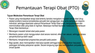 Pemantauan Terapi Obat (PTO)
Tujuan Melakukan Pemantauan Terapi Obat
• Pasien yang mendapatkan terapi obat tertentu berisiko mengalami masalah terkait obat (drug
related problem) karena kompleksitas penyakit dan penggunaan obat serta perbedaan respons
individual, sehingga diperlukan adanya Pemantauan Terapi Obat untuk mengoptimalkan dan
meminimalkan efek yang tidak di inginkan. Beberapa manfaat Apoteker melakukan Pemantauan
Terapi Obat diantaranya :
• Menangani masalah terkait obat pada pasien
• Membantu pasien untuk menggunakan obat secara rasional, efektif dan sesuai, sehingga proses
penyembuhannya lebih cepat
• Membantu menghambat progresivitas penyakit pada pasien
• Bagi apotek, akan meningkatkan nilai/value apotek sehingga bisa meningkatkan kepuasan
pelanggan terhadap pelayanan apotek. Secara langsung juga bisa meningkatkan penjualan dan
omzet apotek
 