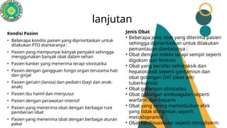 lanjutan
Kondisi Pasien
• Beberapa kondisi pasien yang diprioritaskan untuk
dilakukan PTO diantaranya :
• Pasien yang mempunyai banyak penyakit sehingga
menggunakan banyak obat dalam sehari
• Pasien kanker yang menerima terapi sitostatika
• Pasien dengan gangguan fungsi organ terutama hati
dan ginjal
• Pasien geriatri (lansia) dan pediatri (bayi dan anak-
anak)
• Pasien ibu hamil dan menyusui
• Pasien dengan perawatan intensif
• Pasien yang menerima obat dengan berbagai rute
pemberian obat
• Pasien yang menerima obat dengan berbagai aturan
pakai
Jenis Obat
• Beberapa jenis obat yang diterima pasien
sehingga diprioritaskan untuk dilakukan
pemantauan diantaranya :
• Obat dengan indeks terapi sempit seperti
digoksin dan fenitoin
• Obat yang bersifat nefrotoksik dan
hepatotoksik seperti gentamisin dan
obat golongan OAT (obat anti
tuberkulosis)
• Obat golongan sitostatika
• Obat golongan antikoagulan seperti
warfarin dan heparin
• Obat yang sering menimbulkan efek
yang tidak diinginkan seperti
metoklopramid
• Obat kardiovaskular seperti nitrogliserin
 