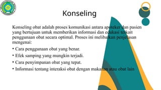 Konseling
Konseling obat adalah proses komunikasi antara apoteker dan pasien
yang bertujuan untuk memberikan informasi dan edukasi terkait
penggunaan obat secara optimal. Proses ini melibatkan penjelasan
mengenai:
• Cara penggunaan obat yang benar.
• Efek samping yang mungkin terjadi.
• Cara penyimpanan obat yang tepat.
• Informasi tentang interaksi obat dengan makanan atau obat lain
 