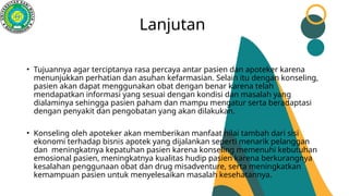 Lanjutan
• Tujuannya agar terciptanya rasa percaya antar pasien dan apoteker karena
menunjukkan perhatian dan asuhan kefarmasian. Selain itu dengan konseling,
pasien akan dapat menggunakan obat dengan benar karena telah
mendapatkan informasi yang sesuai dengan kondisi dan masalah yang
dialaminya sehingga pasien paham dan mampu mengatur serta beradaptasi
dengan penyakit dan pengobatan yang akan dilakukan.
• Konseling oleh apoteker akan memberikan manfaat nilai tambah dari sisi
ekonomi terhadap bisnis apotek yang dijalankan seperti menarik pelanggan
dan meningkatnya kepatuhan pasien karena konseling memenuhi kebutuhan
emosional pasien, meningkatnya kualitas hudip pasien karena berkurangnya
kesalahan penggunaan obat dan drug misadventure, serta meningkatkan
kemampuan pasien untuk menyelesaikan masalah kesehatannya.
 