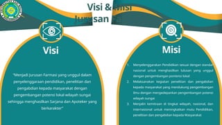 Visi & Misi
Jurusan Farmasi
“Menjadi Jurusan Farmasi yang unggul dalam
penyelenggaraan pendidikan, penelitian dan
pengabdian kepada masyarakat dengan
pengembangan potensi lokal wilayah sungai
sehingga menghasilkan Sarjana dan Apoteker yang
berkarakter”
Visi Misi
1. Menyelenggarakan Pendidikan sesuai dengan standar
nasional untuk menghasilkan lulusan yang unggul
dengan pengembangan pontensi lokal
2. Melaksanakan kegiatan penelitian dan pengabdian
kepada masyarakat yang mendukung pengembangan
ilmu dengan mengedepankan pengembangan potensi
wilayah sungai
3. Menjalin kemitraan di tingkat wilayah, nasional, dan
internasional untuk meningkatkan mutu Pendidikan,
penelitian dan pengabdian kepada Masyarakat
 