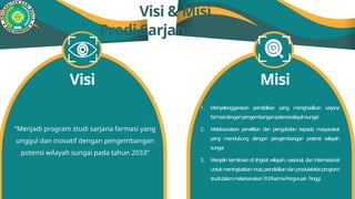 Visi & Misi
Prodi Sarjana Farmasi
“Menjadi program studi sarjana farmasi yang
unggul dan inovatif dengan pengembangan
potensi wilayah sungai pada tahun 2033”
Visi Misi
1. Menyelenggarakan pendidikan yang menghasilkan sarjana
farmasidenganpengembanganpotensiwilayahsungai
2. Melaksanakan penelitian dan pengabdian kepada masyarakat
yang mendukung dengan pengembangan potensi wilayah
sungai
3. Menjalin kemitraan di tingkat wilayah, nasional, dan internasional
untukmeningkatkanmutupendidikandanproduktivitasprogram
studidalammelaksanakanTriDharmaPerguruan Tinggi
 