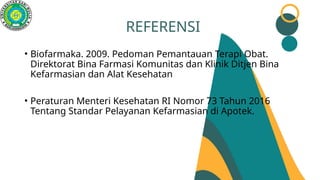 REFERENSI
• Biofarmaka. 2009. Pedoman Pemantauan Terapi Obat.
Direktorat Bina Farmasi Komunitas dan Klinik Ditjen Bina
Kefarmasian dan Alat Kesehatan
• Peraturan Menteri Kesehatan RI Nomor 73 Tahun 2016
Tentang Standar Pelayanan Kefarmasian di Apotek.
 