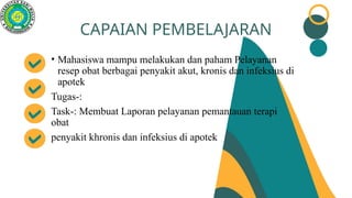 • Mahasiswa mampu melakukan dan paham Pelayanan
resep obat berbagai penyakit akut, kronis dan infeksius di
apotek
Tugas-:
Task-: Membuat Laporan pelayanan pemantauan terapi
obat
penyakit khronis dan infeksius di apotek
CAPAIAN PEMBELAJARAN
 