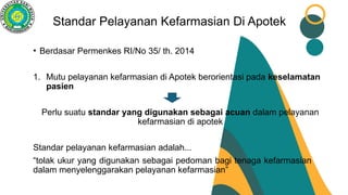 Standar Pelayanan Kefarmasian Di Apotek
• Berdasar Permenkes RI/No 35/ th. 2014
1. Mutu pelayanan kefarmasian di Apotek berorientasi pada keselamatan
pasien
Perlu suatu standar yang digunakan sebagai acuan dalam pelayanan
kefarmasian di apotek
Standar pelayanan kefarmasian adalah...
“tolak ukur yang digunakan sebagai pedoman bagi tenaga kefarmasian
dalam menyelenggarakan pelayanan kefarmasian”
 