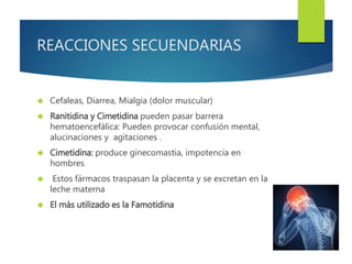 REACCIONES SECUENDARIAS 
 Cefaleas, Diarrea, Mialgia (dolor muscular) 
 Ranitidina y Cimetidina pueden pasar barrera 
hematoencefálica: Pueden provocar confusión mental, 
alucinaciones y agitaciones . 
 Cimetidina: produce ginecomastia, impotencia en 
hombres 
 Estos fármacos traspasan la placenta y se excretan en la 
leche materna 
 El más utilizado es la Famotidina 
 