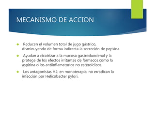 MECANISMO DE ACCION 
 Reducen el volumen total de jugo gástrico, 
disminuyendo de forma indirecta la secreción de pepsina. 
 Ayudan a cicatrizar a la mucosa gastroduodenal y la 
protege de los efectos irritantes de fármacos como la 
aspirina o los antiinflamatorios no esteroídicos. 
 Los antagonistas H2, en monoterapia, no erradican la 
infección por Helicobacter pylori. 
 