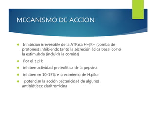 MECANISMO DE ACCION 
 Inhibición irreversible de la ATPasa H+|K+ (bomba de 
protones): Inhibiendo tanto la secreción ácida basal como 
la estimulada (incluida la comida) 
 Por el ↑ pH: 
 inhiben actividad proteolítica de la pepsina 
 inhiben en 10-15% el crecimiento de H.pilori 
 potencian la acción bactericidad de algunos 
antibióticos: claritromicina 
 