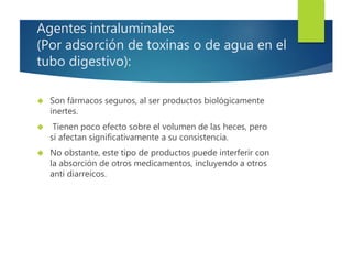 Agentes intraluminales 
(Por adsorción de toxinas o de agua en el 
tubo digestivo): 
 Son fármacos seguros, al ser productos biológicamente 
inertes. 
 Tienen poco efecto sobre el volumen de las heces, pero 
sí afectan significativamente a su consistencia. 
 No obstante, este tipo de productos puede interferir con 
la absorción de otros medicamentos, incluyendo a otros 
anti diarreicos. 
 