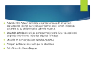  Adsorbentes Actúan mediante un proceso físico de adsorción, 
captando las toxinas bacterianas presentes en el lumen intestinal, 
evitando así su acción nociva sobre la mucosa. 
 El carbón activado se utiliza principalmente para evitar la absorción 
de productos tóxicos, incluidos algunos fármacos 
 Eficaces en ciertos tipos de INTOXICACIONES 
 Atrapan sustancias antes de que se absorban. 
 Estreñimiento, Heces Negras. 
 
