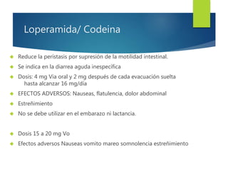 Loperamida/ Codeina 
 Reduce la perístasis por supresión de la motilidad intestinal. 
 Se indica en la diarrea aguda inespecífica 
 Dosis: 4 mg Via oral y 2 mg después de cada evacuación suelta 
hasta alcanzar 16 mg/día 
 EFECTOS ADVERSOS: Nauseas, flatulencia, dolor abdominal 
 Estreñimiento 
 No se debe utilizar en el embarazo ni lactancia. 
 Dosis 15 a 20 mg Vo 
 Efectos adversos Nauseas vomito mareo somnolencia estreñimiento 
 