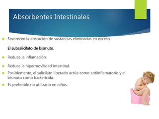 Absorbentes Intestinales 
 Favorecen la absorción de sustancias eliminadas en exceso. 
El subsalicilato de bismuto. 
 Reduce la inflamación. 
 Reduce la hipermovilidad intestinal. 
 Posiblemente, el salicilato liberado actúe como antiinflamatorio y el 
bismuto como bactericida. 
 Es preferible no utilizarlo en niños. 
 