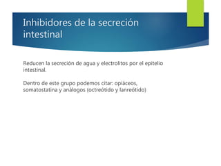 Inhibidores de la secreción 
intestinal 
Reducen la secreción de agua y electrolitos por el epitelio 
intestinal. 
Dentro de este grupo podemos citar: opiáceos, 
somatostatina y análogos (octreótido y lanreótido) 
 
