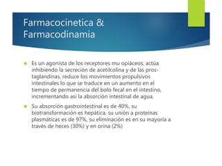 Farmacocinetica & 
Farmacodinamia 
 Es un agonista de los receptores mu opiáceos, actúa 
inhibiendo la secreción de acetilcolina y de las pros-taglandinas, 
reduce los movimientos propulsivos 
intestinales lo que se traduce en un aumento en el 
tiempo de permanencia del bolo fecal en el intestino, 
incrementando así la absorción intestinal de agua. 
 Su absorción gastrointestinal es de 40%, su 
biotransformación es hepática, su unión a proteínas 
plasmáticas es de 97%, su eliminación es en su mayoría a 
través de heces (30%) y en orina (2%) 
 