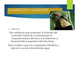 CATARTICOS Y LAXANTES 
 Definición 
Son sustancias que aumentan el volumen del 
contenido intestinal, incrementando la 
respuesta motora del recto a la distensión y 
favoreciendo la expulsión del bolo fecal. 
Esto se debe a que son compuestos hidrófilos y 
ejercen su acción absorbiendo agua. 
 