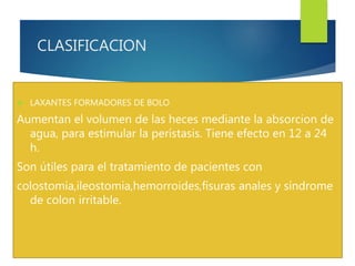 CLASIFICACION 
 LAXANTES FORMADORES DE BOLO 
Aumentan el volumen de las heces mediante la absorcion de 
agua, para estimular la perístasis. Tiene efecto en 12 a 24 
h. 
Son útiles para el tratamiento de pacientes con 
colostomia,ileostomia,hemorroides,fisuras anales y síndrome 
de colon irritable. 
 