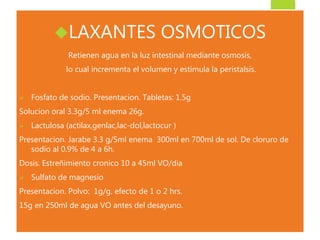 LAXANTES OSMOTICOS 
Retienen agua en la luz intestinal mediante osmosis, 
lo cual incrementa el volumen y estimula la peristalsis. 
 Fosfato de sodio. Presentacion. Tabletas: 1.5g 
Solucion oral 3.3g/5 ml enema 26g. 
 Lactulosa (actilax,genlac,lac-dol,lactocur ) 
Presentacion. Jarabe 3.3 g/5ml enema 300ml en 700ml de sol. De cloruro de 
sodio al 0.9% de 4 a 6h. 
Dosis. Estreñimiento cronico 10 a 45ml VO/dia 
 Sulfato de magnesio 
Presentacion. Polvo: 1g/g. efecto de 1 o 2 hrs. 
15g en 250ml de agua VO antes del desayuno. 
 