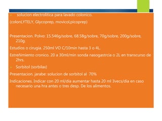  solucion electrolitica para lavado colonico. 
(colonLYTELY, Glycoprep, movicol,picoprep) 
Presentacion. Polvo: 15.546g/sobre, 68.58g/sobre, 70g/sobre, 200g/sobre, 
210g. 
Estudios o cirugia. 250ml VO C/10min hasta 3 o 4L. 
Estreñimiento cronico. 20 a 30ml/min sonda nasogastrcia o 2L en transcurso de 
2hrs. 
 Sorbitol (sorbilax) 
Presentacion. jarabe: solucion de sorbitol al 70% 
Indicaciones. Indicar con 20 ml/dia aumentar hasta 20 ml 3vecs/dia en caso 
necesario una hra antes o tres desp. De los alimentos. 
 