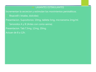 LAXANTES ESTIMULANTES 
Incrementan la secrecion y estimulan los movimientos peristalticos. 
 Bisacodil ( bisalax, dulcolax) 
Presentacion. Supositorios: 10mg, tableta 5mg, microenema 2mg/ml. 
 Senosidos A y B (Antes con como senna) 
Presentacion. Tab:7.5mg, 12mg, 20mg. 
Actuan de 8 a 12h. 
 