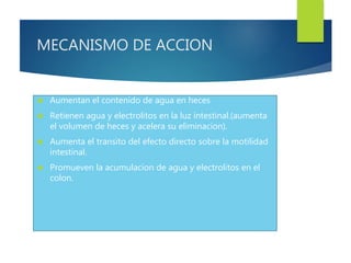 MECANISMO DE ACCION 
 Aumentan el contenido de agua en heces 
 Retienen agua y electrolitos en la luz intestinal.(aumenta 
el volumen de heces y acelera su eliminacion). 
 Aumenta el transito del efecto directo sobre la motilidad 
intestinal. 
 Promueven la acumulacion de agua y electrolitos en el 
colon. 
 