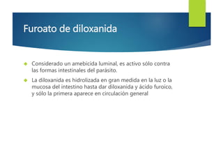 Furoato de diloxanida 
 Considerado un amebicida luminal, es activo sólo contra 
las formas intestinales del parásito. 
 La diloxanida es hidrolizada en gran medida en la luz o la 
mucosa del intestino hasta dar diloxanida y ácido furoico, 
y sólo la primera aparece en circulación general 
 