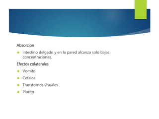 Absorcion 
 intestino delgado y en la pared alcanza solo bajas 
concentraciones. 
Efectos colaterales 
 Vomito 
 Cefalea 
 Transtornos visuales 
 Plurito 
 