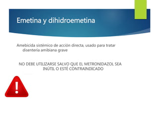 Emetina y dihidroemetina 
Amebicida sistémico de acción directa, usado para tratar 
disentería amibiana grave 
NO DEBE UTILIZARSE SALVO QUE EL METRONIDAZOL SEA 
INÚTIL O ESTÉ CONTRAINDICADO 
 