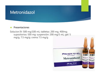 Metronidazol 
 Presentaciones 
Solucion IV: 500 mg/100 mL; tabletas: 200 mg, 400mg; 
supositorios: 500 mg: suspensión: 200 mg/5 mL; gel: 5 
mg/g, 7.5 mg/g: crema 7.5 mg/g 
 
