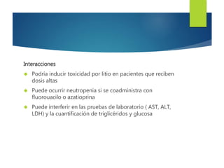 Interacciones 
 Podría inducir toxicidad por litio en pacientes que reciben 
dosis altas 
 Puede ocurrir neutropenia si se coadministra con 
fluorouacilo o azatioprina 
 Puede interferir en las pruebas de laboratorio ( AST, ALT, 
LDH) y la cuantificación de triglicéridos y glucosa 
 
