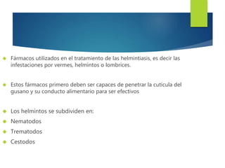  Fármacos utilizados en el tratamiento de las helmintiasis, es decir las 
infestaciones por vermes, helmintos o lombrices. 
 Estos fármacos primero deben ser capaces de penetrar la cutícula del 
gusano y su conducto alimentario para ser efectivos 
 Los helmintos se subdividen en: 
 Nematodos 
 Trematodos 
 Cestodos 
 