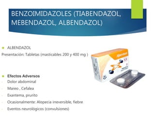 BENZOIMIDAZOLES (TIABENDAZOL, 
MEBENDAZOL, ALBENDAZOL) 
 ALBENDAZOL 
Presentación: Tabletas (masticables 200 y 400 mg ) 
 Efectos Adversos 
- Dolor abdominal 
- Mareo , Cefalea 
- Exantema, prurito 
- Ocasionalmente: Alopecia irreversible, fiebre 
- Eventos neurológicos (convulsiones) 
 