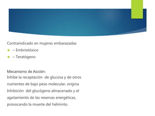 Contraindicado en mujeres embarazadas 
 – Embriotóxico 
 – Teratógeno 
Mecanismo de Acción: 
Inhibe la recaptación de glucosa y de otros 
nutrientes de bajo peso molecular, origina 
Inhibición del glucógeno almacenado y el 
agotamiento de las reservas energéticas, 
provocando la muerte del helminto. 
 