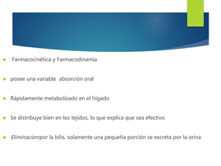  Farmacocinética y Farmacodinamia 
 posee una variable absorción oral 
 Rápidamente metabolizado en el hígado 
 Se distribuye bien en los tejidos, lo que explica que sea efectivo 
 Eliminacion:por la bilis, solamente una pequeña porción se excreta por la orina 
 