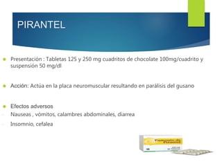PIRANTEL 
 Presentación : Tabletas 125 y 250 mg cuadritos de chocolate 100mg/cuadrito y 
suspensión 50 mg/dl 
 Acción: Actúa en la placa neuromuscular resultando en parálisis del gusano 
 Efectos adversos 
- Nauseas , vómitos, calambres abdominales, diarrea 
- Insomnio, cefalea 
 
