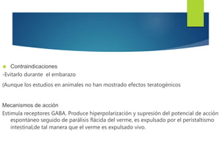  Contraindicaciones 
-Evitarlo durante el embarazo 
(Aunque los estudios en animales no han mostrado efectos teratogénicos 
Mecanismos de acción 
Estimula receptores GABA. Produce hiperpolarización y supresión del potencial de acción 
espontáneo seguido de parálisis flácida del verme, es expulsado por el peristaltismo 
intestinal,de tal manera que el verme es expulsado vivo. 
 