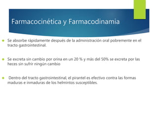 Farmacocinética y Farmacodinamia 
 Se absorbe rápidamente después de la administración oral pobremente en el 
tracto gastrointestinal. 
 Se excreta sin cambio por orina en un 20 % y más del 50% se excreta por las 
heces sin sufrir ningún cambio 
 Dentro del tracto gastrointestinal, el pirantel es efectivo contra las formas 
maduras e inmaduras de los helmintos susceptibles. 
 