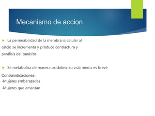 Mecanismo de accion 
 La permeabilidad de la membrana celular al 
calcio se incrementa y produce contractura y 
parálisis del parásito 
 Se metaboliza de manera oxidativa, su vida media es breve 
Contraindicaciones: 
-Mujeres embarazadas 
-Mujeres que amantan 
 