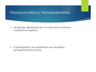 Farmacocinética y Farmacodinamia 
 Se absorbe rápidamente por vía oral, tiene un extenso 
metabolismo hepático. 
 El praziquantel y sus metabolitos son excretados 
principalmente en la orina 
 
