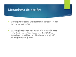 Mecanismo de acción: 
 Es letal para el escólex y los segmentos del cestodo, pero 
no para los huevecillos. 
 Su principal mecanismo de acción es la inhibición de la 
fosforilación anaerobia mitocondrial del ADP. Otro 
mecanismo de acción es la inhibición de la respiración y 
de la captación de glucosa 
 