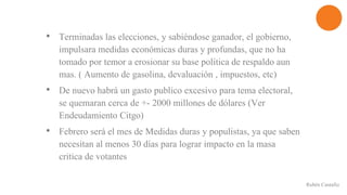 • Terminadas las elecciones, y sabiéndose ganador, el gobierno,
impulsara medidas económicas duras y profundas, que no ha
tomado por temor a erosionar su base política de respaldo aun
mas. ( Aumento de gasolina, devaluación , impuestos, etc)
• De nuevo habrá un gasto publico excesivo para tema electoral,
se quemaran cerca de +- 2000 millones de dólares (Ver
Endeudamiento Citgo)
• Febrero será el mes de Medidas duras y populistas, ya que saben
necesitan al menos 30 días para lograr impacto en la masa
critica de votantes
Rubén Cantafio
 