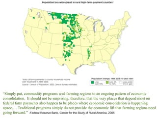 “ Simply put, commodity programs wed farming regions to an ongoing pattern of economic consolidation.  It should not be surprising, therefore, that the very places that depend most on federal farm payments also happen to be places where economic consolidation is happening apace…. Traditional programs simply do not provide the economic lift that farming regions need going forward.”  -Federal Reserve Bank, Center for the Study of Rural America, 2005 