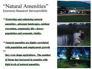 “ Natural Amenities” Economic Research Service/USDA: Protecting and enhancing natural amenities—pleasant landscapes, outdoor recreation, community life—draws population and economic vitality. Natural amenities are highly correlated with population and employment growth— they even shape agriculture.  The number of farms has increased in counties with high levels of natural amenities. USDA photo USDA photo USDA photo 