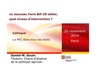 Le nouveau Farm Bill US laitier, 
quel niveau d’intervention ? 
20 novembre 
2014 
Paris 
Colloque 
La PAC dans tous ses états 
Daniel-M. Gouin 
Titulaire, Chaire d’analyse 
de la politique agricole 
 