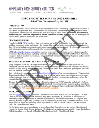 CFSC PRIORITIES FOR THE 2012 FARM BILL
                            DRAFT for Discussion—May 16, 2011
INTRODUCTION
This month marks a critical milestone in the development of the Community Food Security Coalition’s
2012 Farm Bill platform. You—our members and constituents—have shaped a set of proposed Farm
Bill priorities for the coalition, and now we need your help to refine them. Please read this document
and give us your feedback, in person or online, by the end of May! Together, we can win important
federal policy gains in the months and years ahead.

CFSC BACKGROUND
Founded in 1994, CFSC catalyzes food systems that are healthy, sustainable, just, and democratic by
building community voice and capacity for change. The coalition’s diverse membership includes more
than 500 social and economic justice, anti-hunger, environmental, community development, sustainable
agriculture, community gardening, and other organizations.
CFSC advocates for federal policies that promote community food security and provide resources for
community-based initiatives, including within the Federal Farm Bill and the Child Nutrition Act. Past
successes include creation and increased funding of the Community Food Projects grants, and a Farm to
School grant fund.

THE FARM BILL: WHAT IT IS AND WHY IT MATTERS
Every five years or so, the US adopts a new Farm Bill. This massive piece of legislation sets the
framework for what we eat, whether our food is nourishing and affordable, what assistance our society
provides to feed hungry people, what crops farmers grow under what conditions, global grain and fiber
markets, and how rural land is used.
This cycle is underway again, as the $284-billion 2008 version of the law runs its course. This round of
debate over food and farm policy comes at a time of intense and growing public interest in food issues.
It also comes at a time of economic uncertainty for our families, communities, and nation—when the
concept of public investment in our future is under attack.
The past three Farm Bills have been key vehicles for advancing CFSC’s agenda, including by: helping
low-income people get access to fresh and healthy food, promoting farmers markets, getting more local
foods into schools, and supporting community projects that generate jobs and improve food access. With
our partners, we won significant victories in the 2008 Farm Bill.

2012 FARM BILL CONTEXT
Both the House and Senate Agriculture Committees have new Chairs in the 112th Congress. The new
Chair of the House Agriculture Committee, Rep. Frank Lucas (R-OK), is known as a supporter of
commodity crops; sixteen of the 26 Republican members of the committee are new to Congress. The
Ranking Member, Rep. Collin Peterson (D-MN), is joined by several new Democratic members from
non-traditional districts—including urban representatives such as Jim McGovern (D-MA), who co-
chairs the House Hunger Caucus.
On the Senate side, there are only two new members of the Committee on Agriculture, Nutrition and
Forestry, with new Chair Debbie Stabenow (D-MI) known as a champion of specialty crops. Pat Roberts
(R-KS) has taken over the role of Ranking Member from Saxby Chambliss (R-GA).
 