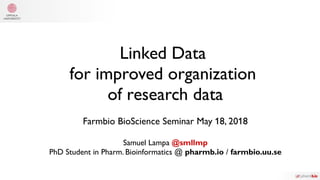 Linked Data
for improved organization
of research data
Farmbio BioScience Seminar May 18, 2018
Samuel Lampa @smllmp
PhD Student in Pharm. Bioinformatics @ pharmb.io / farmbio.uu.se
 