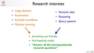 ● Large datasets
● Automation
● Scientific workflows
● Machine Learning
● Semantic data
● Reasoning
● Query systems
● Something user friendly
● And hopefully usable
● “Answer all the (computational)
research questions”
Research interests
 