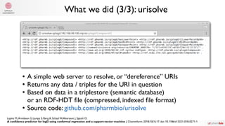 What we did (3/3): urisolve
● A simple web server to resolve, or “dereference” URIs
● Returns any data / triples for the URI in question
● Based on data in a triplestore (semantic database)
or an RDF-HDT file (compressed, indexed file format)
● Source code: github.com/pharmbio/urisolve
Lapins M,Arvidsson S, Lampa S, Berg A, Schaal W,Alvarsson J, Spjuth O.
A confidence predictor for logD using conformal regression and a support-vector machine. J Cheminform. 2018;10(1):17. doi: 10.1186/s13321-018-0271-1
 